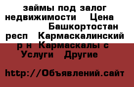 займы под залог недвижимости  › Цена ­ 1 000 000 - Башкортостан респ., Кармаскалинский р-н, Кармаскалы с. Услуги » Другие   